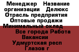 Менеджер › Название организации ­ Делюкс › Отрасль предприятия ­ Оптовые продажи › Минимальный оклад ­ 25 000 - Все города Работа » Вакансии   . Удмуртская респ.,Глазов г.